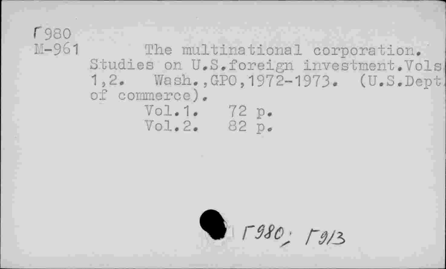 ﻿r 980 M-961
The multinational corporation.
Studies on U.S.foreign investment.Vols
1,2. Wash.,GPO,1972-1973. (U.S.Dept of commerce).
Vol.1.	72 p.
Vol.2.	82 p.
